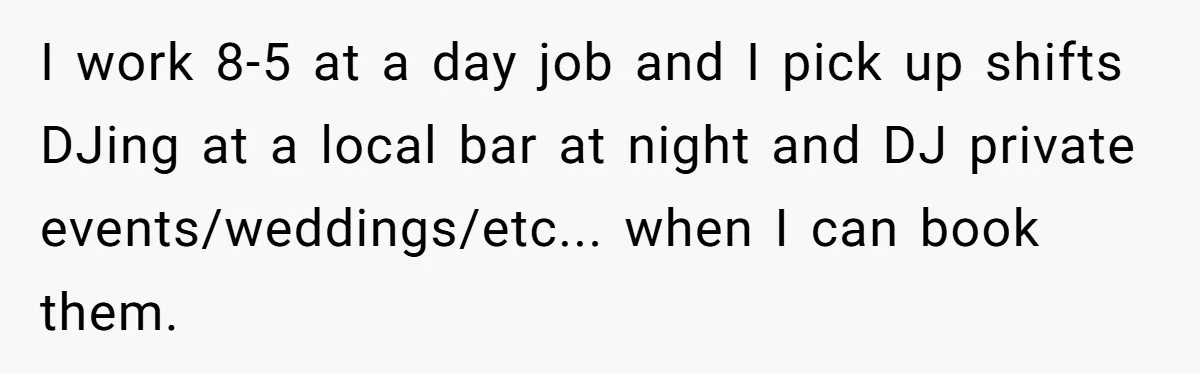 I work 8-5 at a day job and I pick up shifts DJing at a local bar at night and DJ private events/weddings/etc... when I can book them.