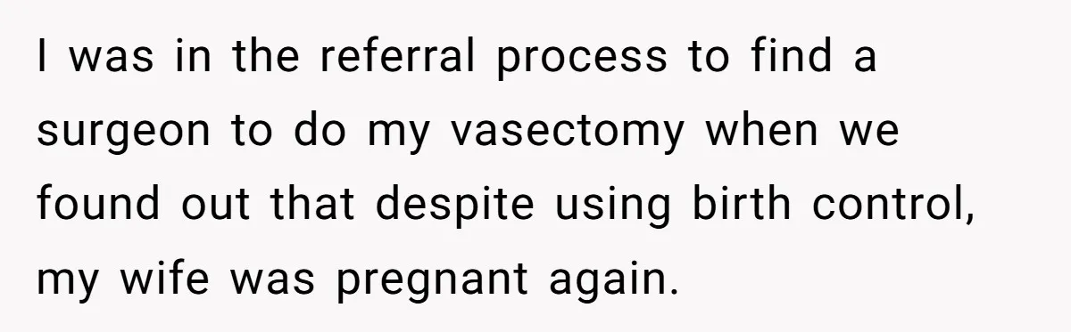 I was in the referral process to find a surgeon to do my vasectomy when we found out that despite using birth control, my wife was pregnant again.