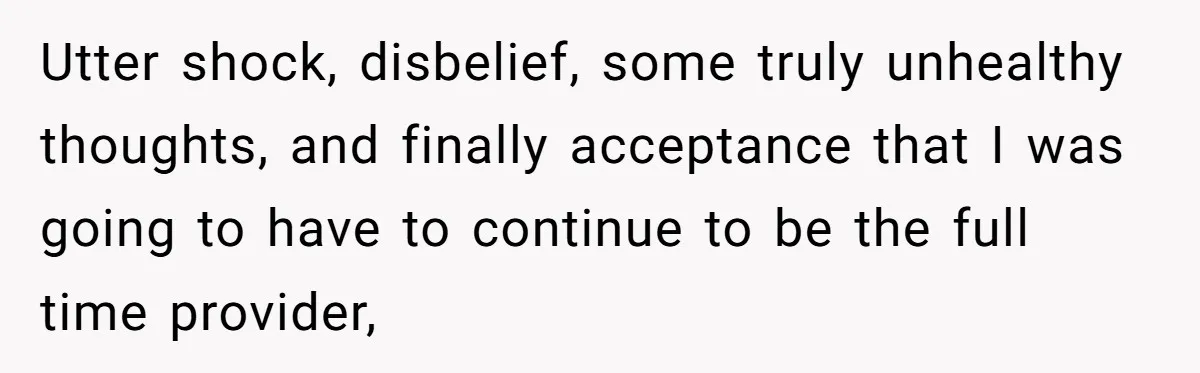 Utter shock, disbelief, some truly unhealthy thoughts, and finally acceptance that I was going to have to continue to be the full time provider,