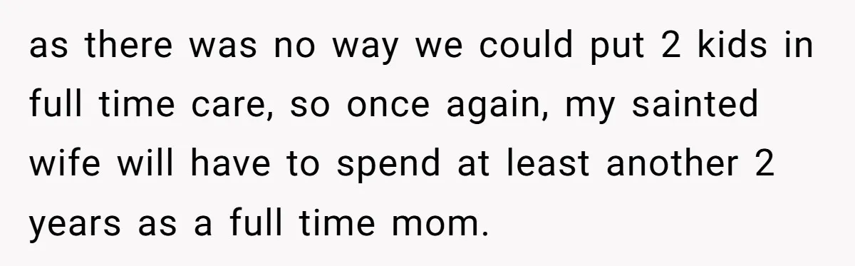 as there was no way we could put 2 kids in full time care, so once again, my sainted wife will have to spend at least another 2 years as...