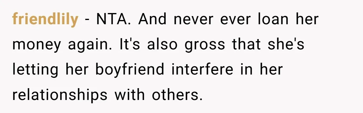 Broke College Student Helps Cousin Financially Only To Get Called Petty After Losing Streaming Access friendlily − NTA. And never ever loan her money again. It's also gross that she's letting her boyfriend interfere in her relationships with others.