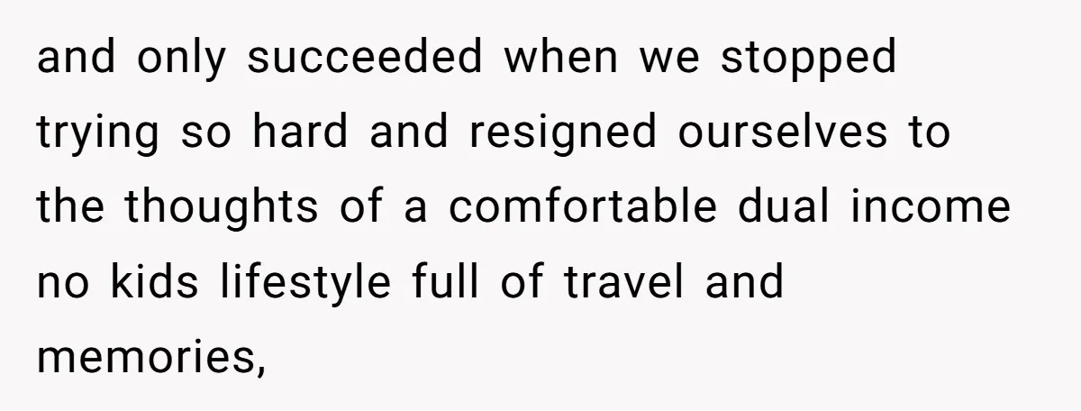 and only succeeded when we stopped trying so hard and resigned ourselves to the thoughts of a comfortable dual income no kids lifestyle full of travel and memories,