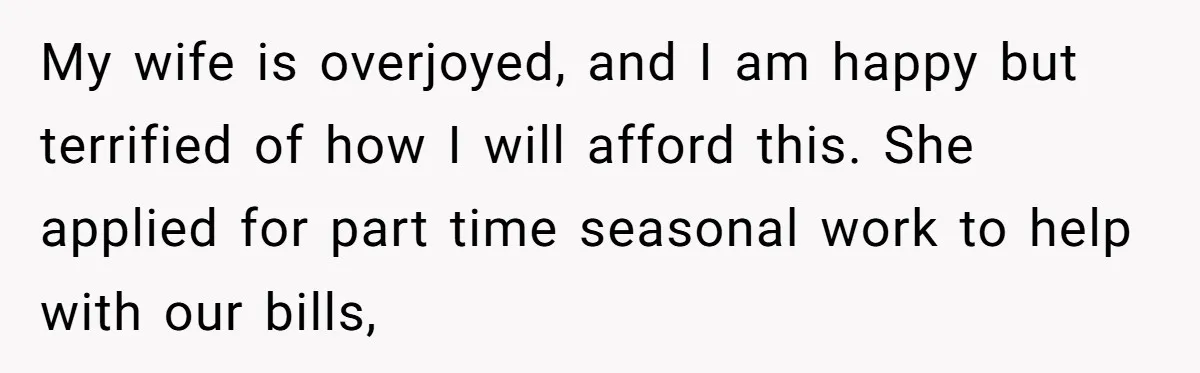 My wife is overjoyed, and I am happy but terrified of how I will afford this. She applied for part time seasonal work to help with our bills,