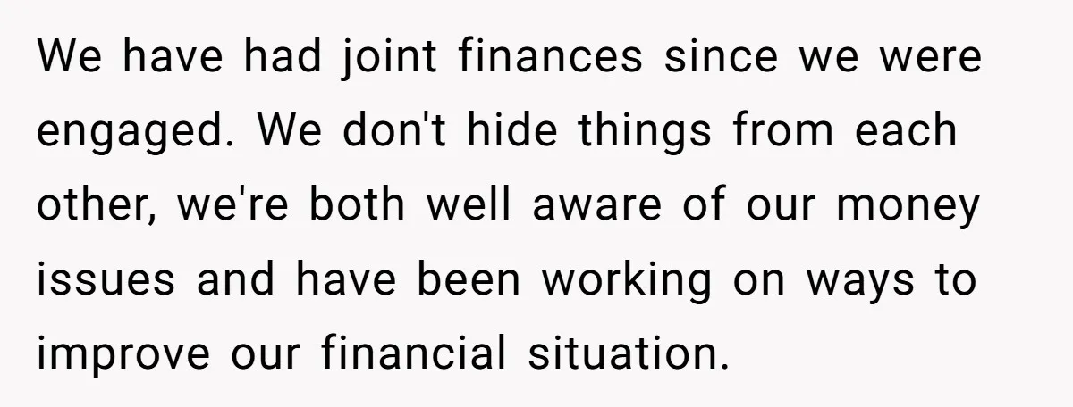 We have had joint finances since we were engaged. We don't hide things from each other, we're both well aware of our money issues and have been working on ways...