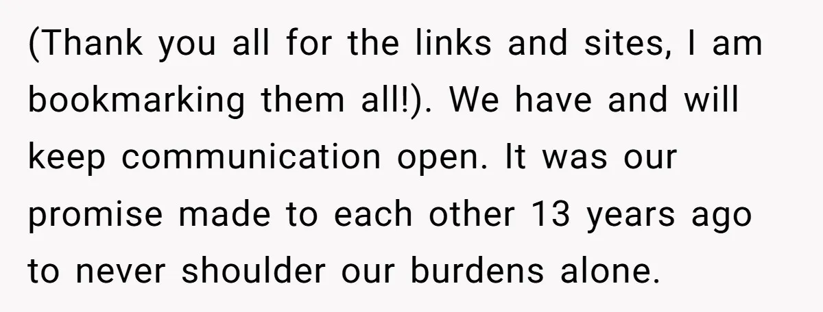 (Thank you all for the links and sites, I am bookmarking them all!). We have and will keep communication open. It was our promise made to each other 13 years...
