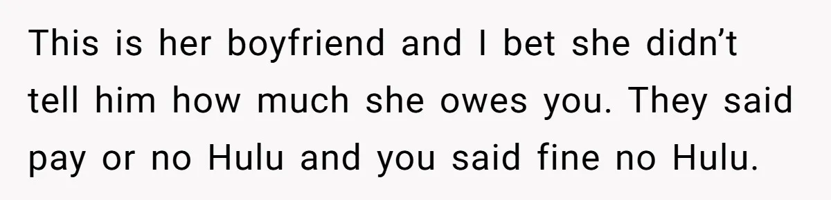 Broke College Student Helps Cousin Financially Only To Get Called Petty After Losing Streaming Access This is her boyfriend and I bet she didn’t tell him how much she owes you. They said pay or no Hulu and you said fine no Hulu.