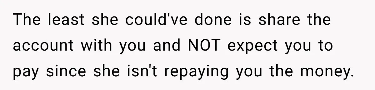 Broke College Student Helps Cousin Financially Only To Get Called Petty After Losing Streaming Access The least she could've done is share the account with you and NOT expect you to pay since she isn't repaying you the money.