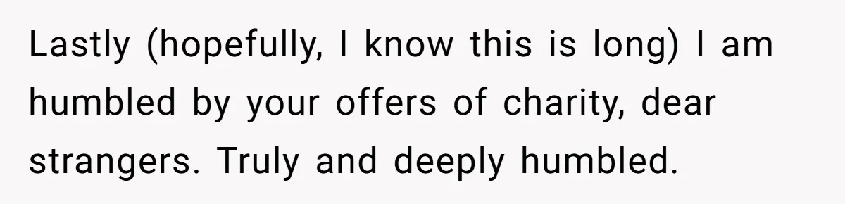 Lastly (hopefully, I know this is long) I am humbled by your offers of charity, dear strangers. Truly and deeply humbled.
