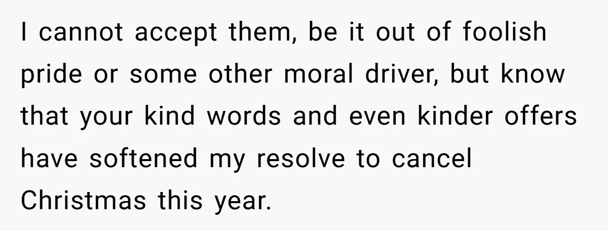 I cannot accept them, be it out of foolish pride or some other moral driver, but know that your kind words and even kinder offers have softened my resolve to...