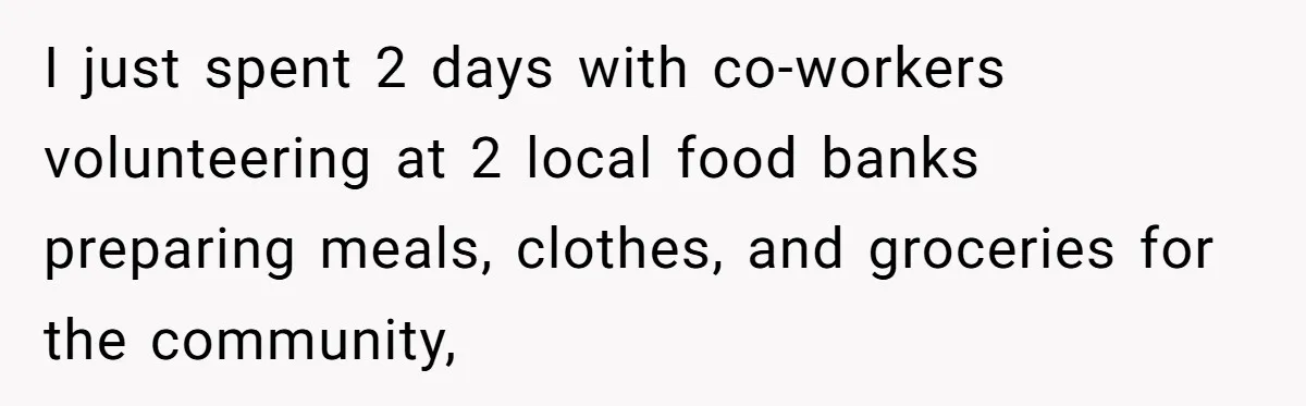 I just spent 2 days with co-workers volunteering at 2 local food banks preparing meals, clothes, and groceries for the community,