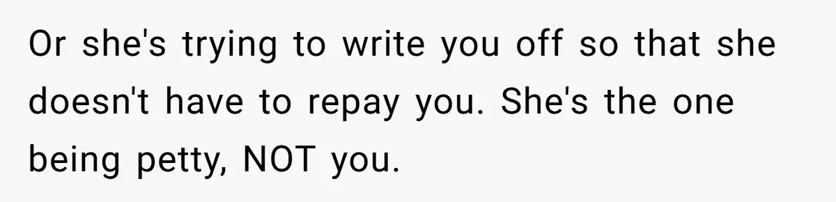 Broke College Student Helps Cousin Financially Only To Get Called Petty After Losing Streaming Access Or she's trying to write you off so that she doesn't have to repay you. She's the one being petty, NOT you.