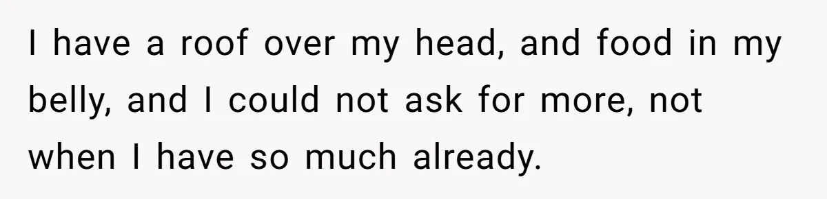 I have a roof over my head, and food in my belly, and I could not ask for more, not when I have so much already.