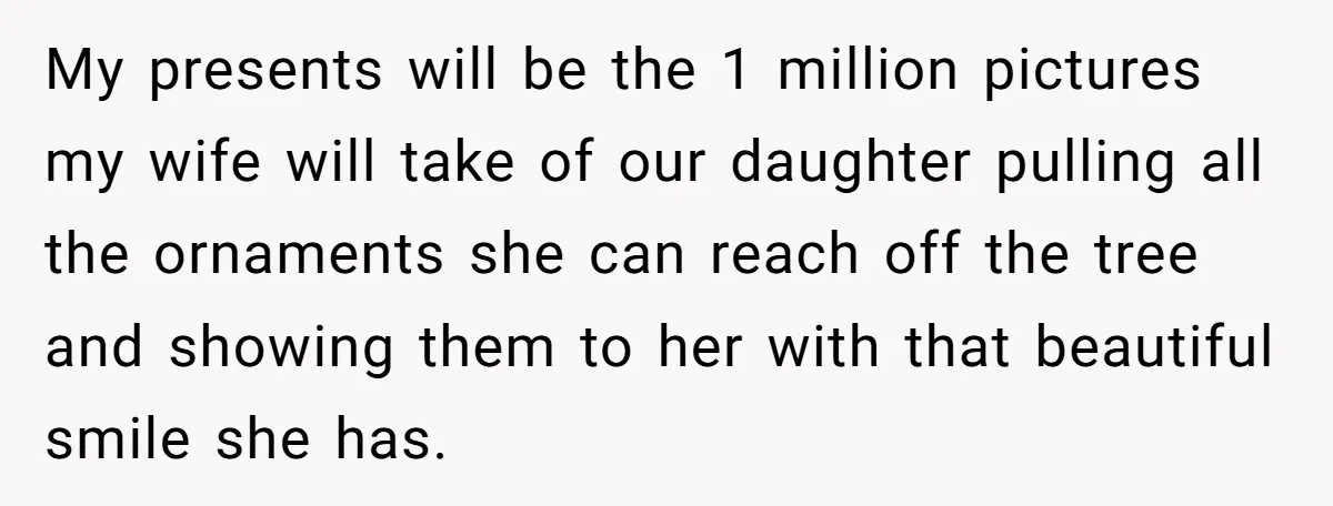 My presents will be the 1 million pictures my wife will take of our daughter pulling all the ornaments she can reach off the tree and showing them to her...