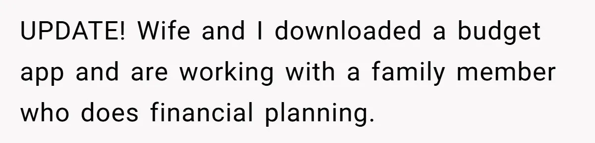 UPDATE! Wife and I downloaded a budget app and are working with a family member who does financial planning.