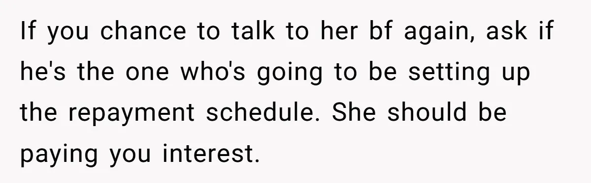 Broke College Student Helps Cousin Financially Only To Get Called Petty After Losing Streaming Access If you chance to talk to her bf again, ask if he's the one who's going to be setting up the repayment schedule. She should be paying you interest.