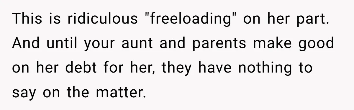 Broke College Student Helps Cousin Financially Only To Get Called Petty After Losing Streaming Access This is ridiculous "freeloading" on her part. And until your aunt and parents make good on her debt for her, they have nothing to say on the matter.