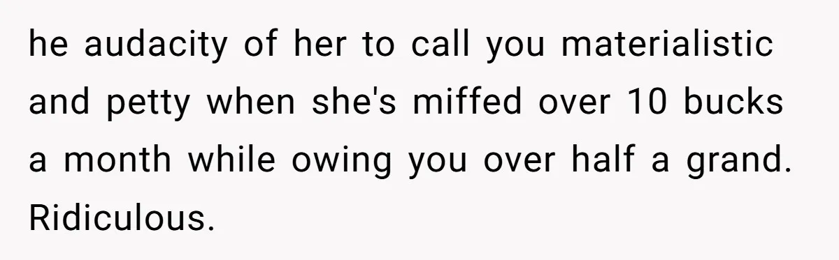Broke College Student Helps Cousin Financially Only To Get Called Petty After Losing Streaming Access he audacity of her to call you materialistic and petty when she's miffed over 10 bucks a month while owing you over half a grand. Ridiculous.