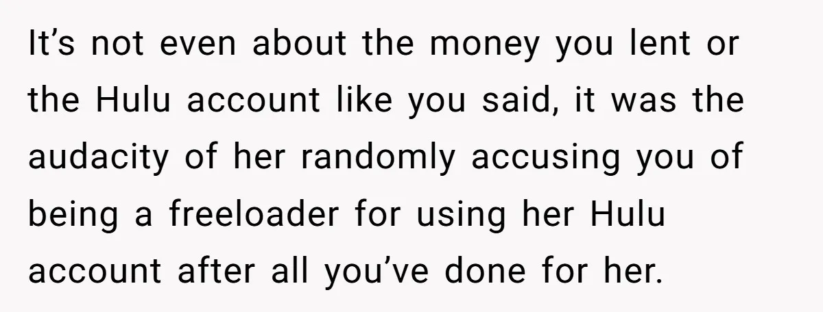 Broke College Student Helps Cousin Financially Only To Get Called Petty After Losing Streaming Access It’s not even about the money you lent or the Hulu account like you said, it was the audacity of her randomly accusing you of being a freeloader for using...