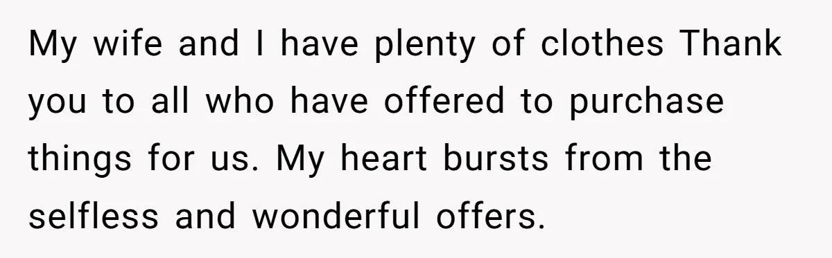 My wife and I have plenty of clothes Thank you to all who have offered to purchase things for us. My heart bursts from the selfless and wonderful offers.