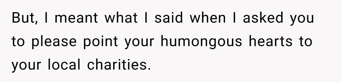 But, I meant what I said when I asked you to please point your humongous hearts to your local charities.
