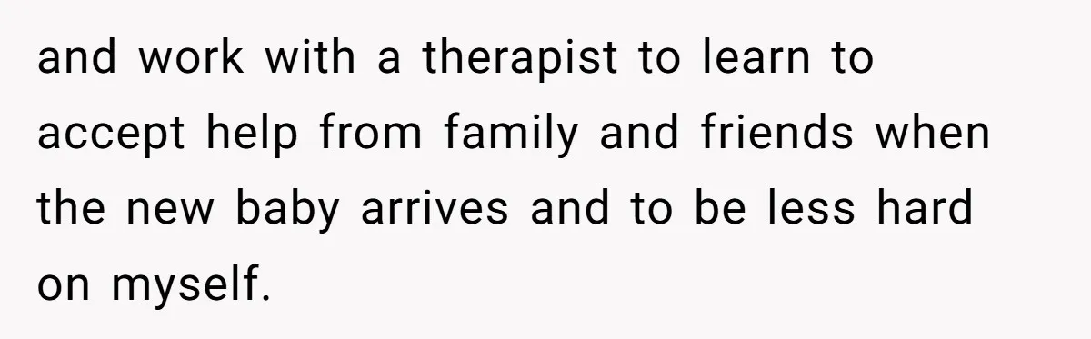 and work with a therapist to learn to accept help from family and friends when the new baby arrives and to be less hard on myself.