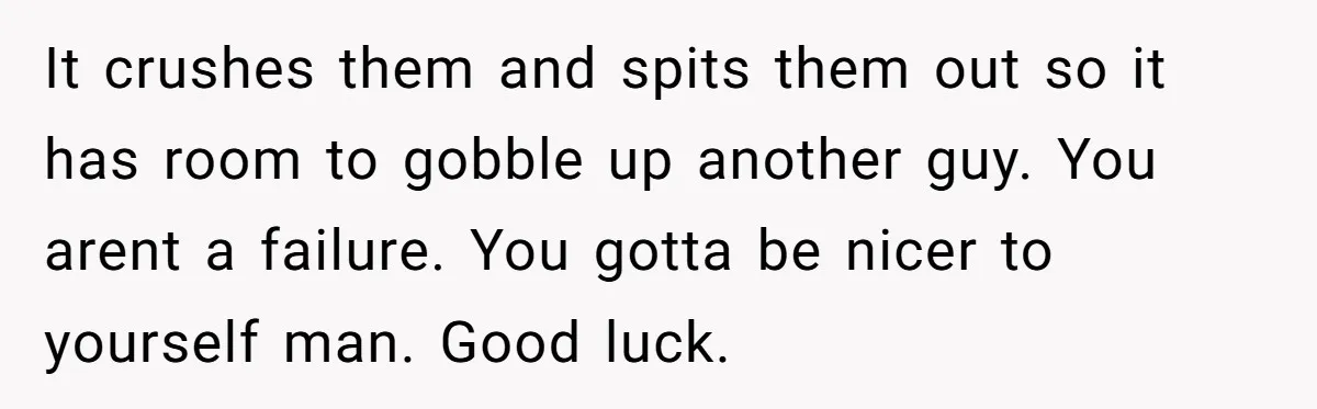 It crushes them and spits them out so it has room to gobble up another guy. You arent a failure. You gotta be nicer to yourself man. Good luck.