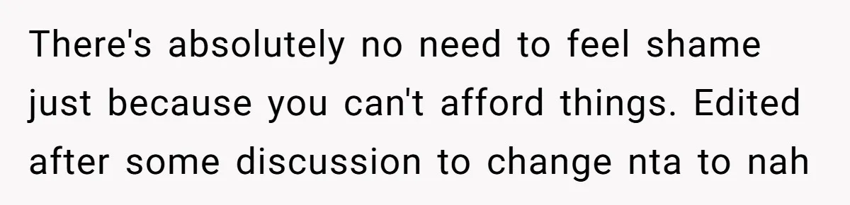There's absolutely no need to feel shame just because you can't afford things. Edited after some discussion to change nta to nah