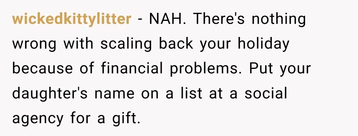 wickedkittylitter − NAH. There's nothing wrong with scaling back your holiday because of financial problems. Put your daughter's name on a list at a social agency for a gift.