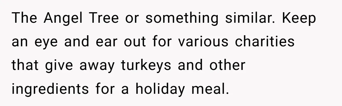 The Angel Tree or something similar. Keep an eye and ear out for various charities that give away turkeys and other ingredients for a holiday meal.