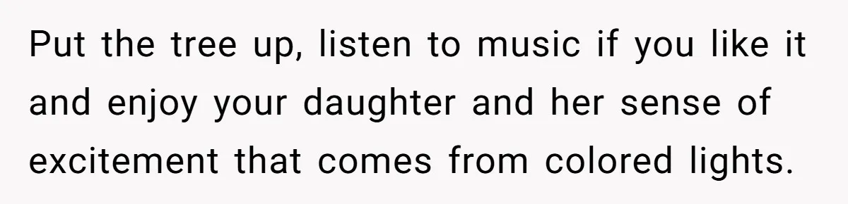 Put the tree up, listen to music if you like it and enjoy your daughter and her sense of excitement that comes from colored lights.