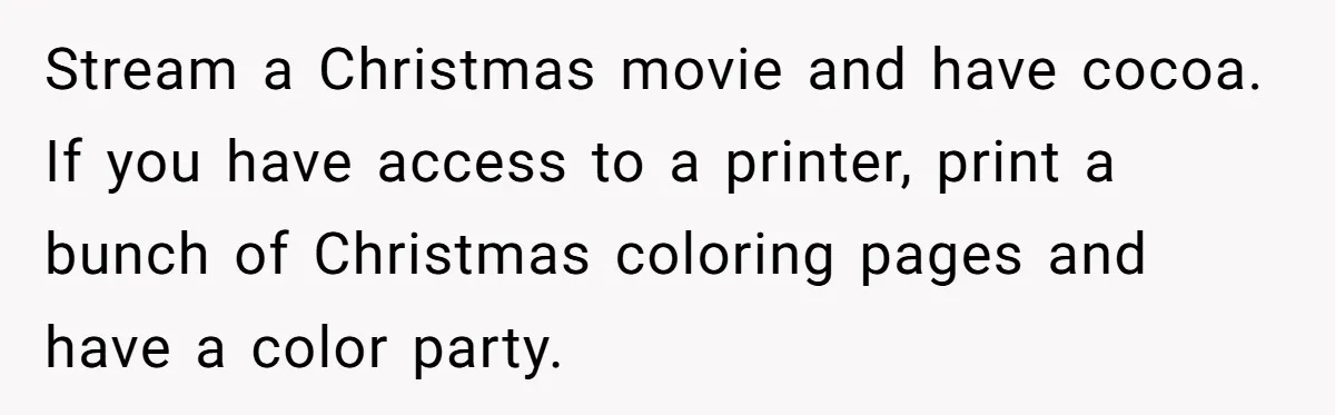 Stream a Christmas movie and have cocoa. If you have access to a printer, print a bunch of Christmas coloring pages and have a color party.