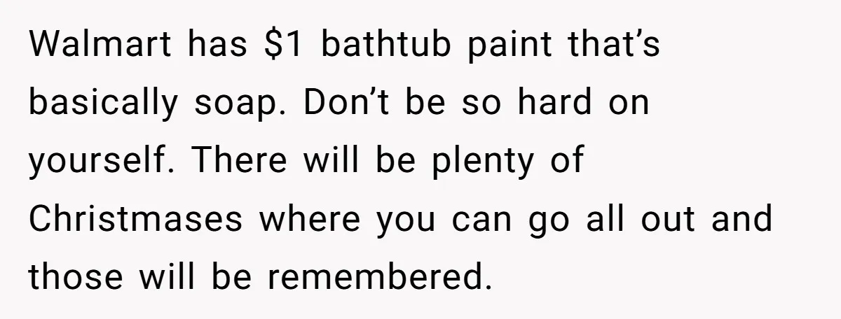 Walmart has $1 bathtub paint that’s basically soap. Don’t be so hard on yourself. There will be plenty of Christmases where you can go all out and those will be...