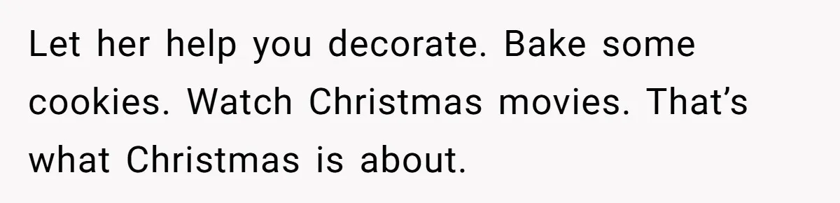 Let her help you decorate. Bake some cookies. Watch Christmas movies. That’s what Christmas is about.