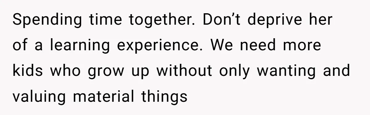 Spending time together. Don’t deprive her of a learning experience. We need more kids who grow up without only wanting and valuing material things