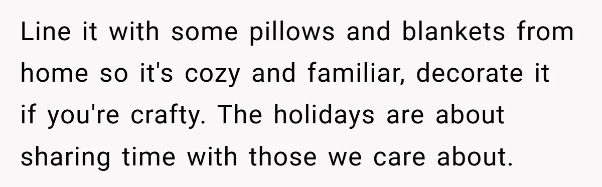 Line it with some pillows and blankets from home so it's cozy and familiar, decorate it if you're crafty. The holidays are about sharing time with those we care about.
