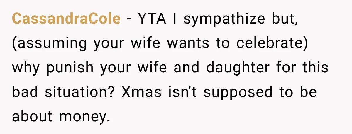 CassandraCole − YTA I sympathize but, (assuming your wife wants to celebrate) why punish your wife and daughter for this bad situation? Xmas isn't supposed to be about money.
