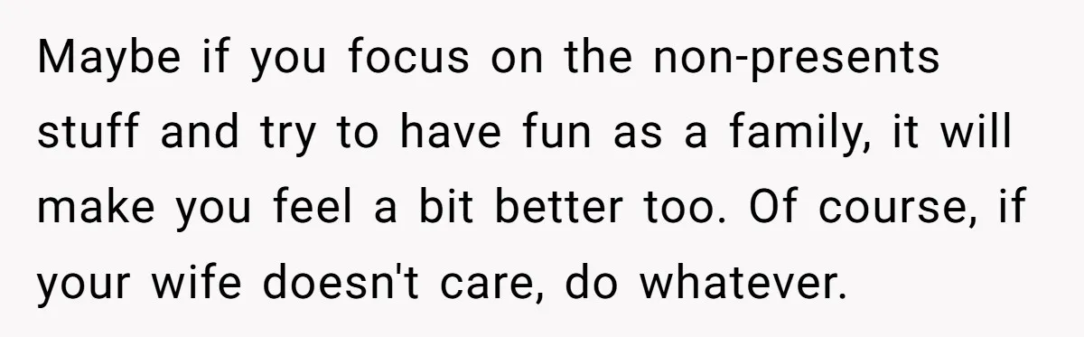 Maybe if you focus on the non-presents stuff and try to have fun as a family, it will make you feel a bit better too. Of course, if your wife...