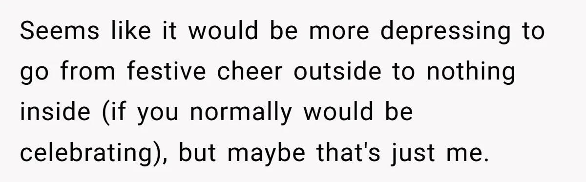 Seems like it would be more depressing to go from festive cheer outside to nothing inside (if you normally would be celebrating), but maybe that's just me.