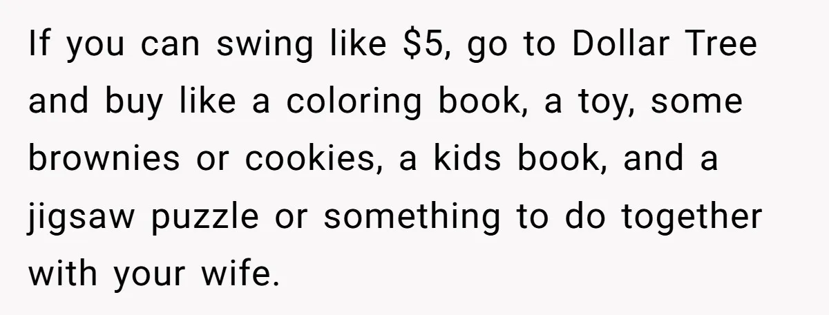 If you can swing like $5, go to Dollar Tree and buy like a coloring book, a toy, some brownies or cookies, a kids book, and a jigsaw puzzle or...