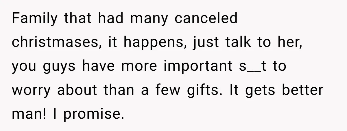 Family that had many canceled christmases, it happens, just talk to her, you guys have more important s__t to worry about than a few gifts. It gets better man! I...