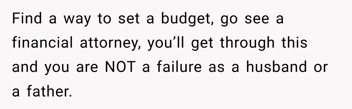 Find a way to set a budget, go see a financial attorney, you’ll get through this and you are NOT a failure as a husband or a father.