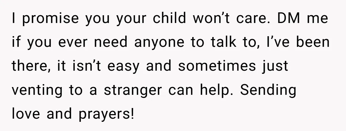I promise you your child won’t care. DM me if you ever need anyone to talk to, I’ve been there, it isn’t easy and sometimes just venting to a stranger...