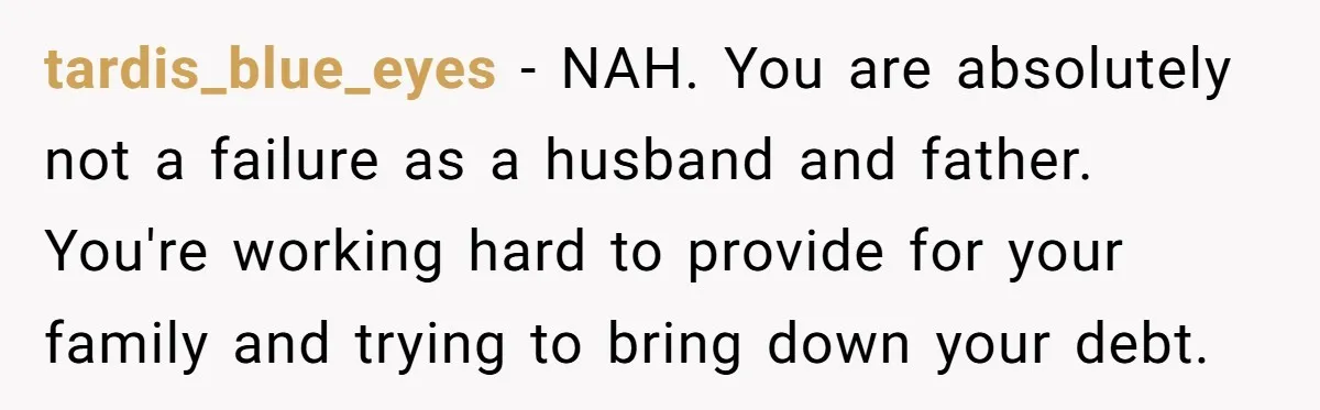 tardis_blue_eyes − NAH. You are absolutely not a failure as a husband and father. You're working hard to provide for your family and trying to bring down your debt.