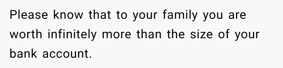 Please know that to your family you are worth infinitely more than the size of your bank account.