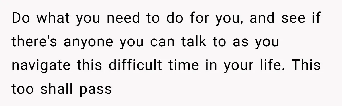 Do what you need to do for you, and see if there's anyone you can talk to as you navigate this difficult time in your life. This too shall pass