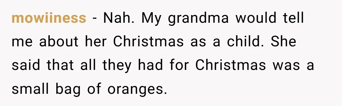 mowiiness − Nah. My grandma would tell me about her Christmas as a child. She said that all they had for Christmas was a small bag of oranges.