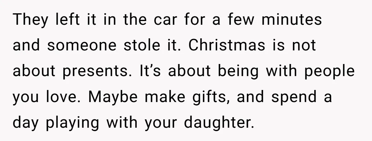 They left it in the car for a few minutes and someone stole it. Christmas is not about presents. It’s about being with people you love. Maybe make gifts, and...