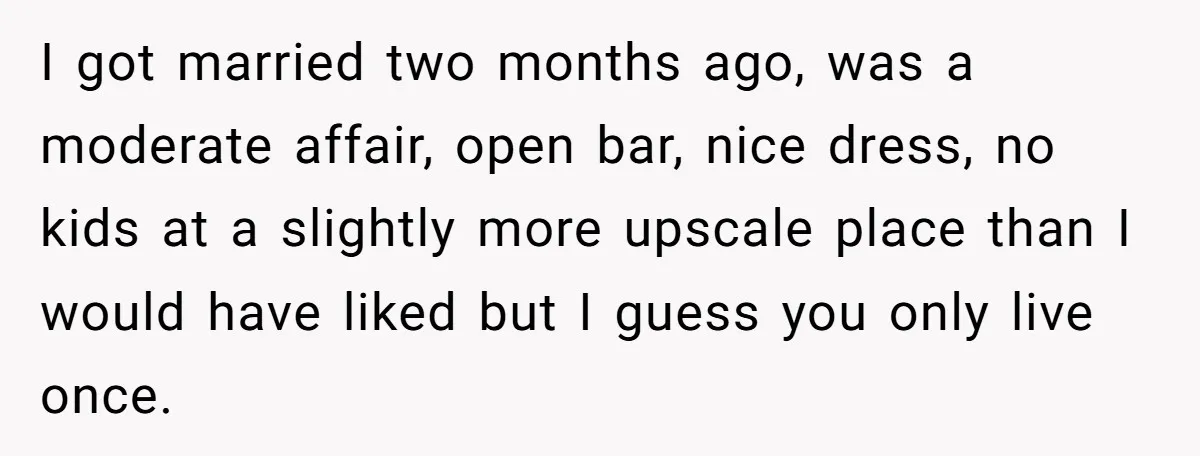 I got married two months ago, was a moderate affair, open bar, nice dress, no kids at a slightly more upscale place than I would have liked but I guess...