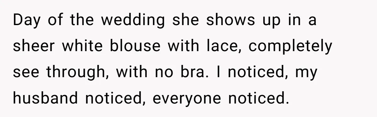 Day of the wedding she shows up in a sheer white blouse with lace, completely see through, with no bra. I noticed, my husband noticed, everyone noticed.