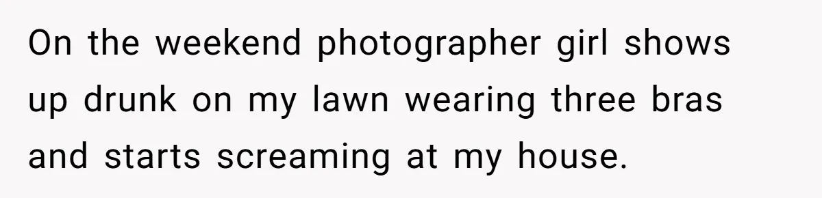On the weekend photographer girl shows up drunk on my lawn wearing three bras and starts screaming at my house.